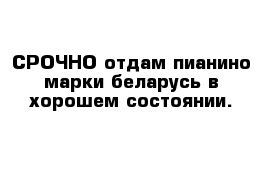 СРОЧНО отдам пианино марки беларусь в хорошем состоянии.